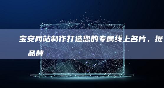 宝安网站制作：打造您的专属线上名片，提升品牌形象和销售业绩