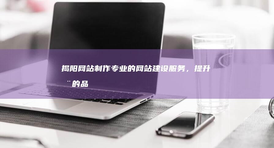 揭阳网站制作：专业的网站建设服务，提升您的品牌价值