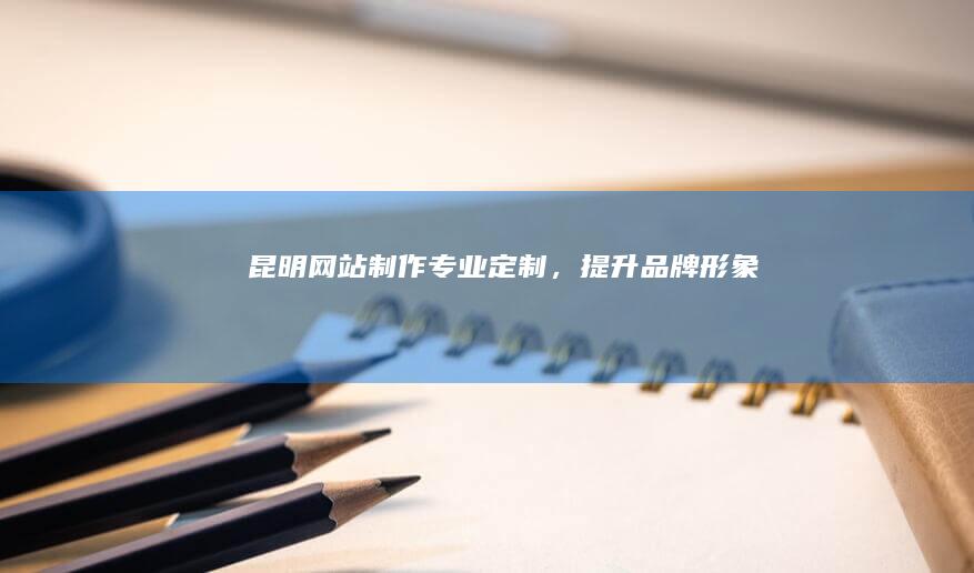 昆明网站制作：专业定制，提升品牌形象