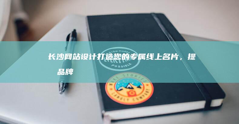 长沙网站设计：打造您的专属线上名片，提升品牌形象，引爆商业增长