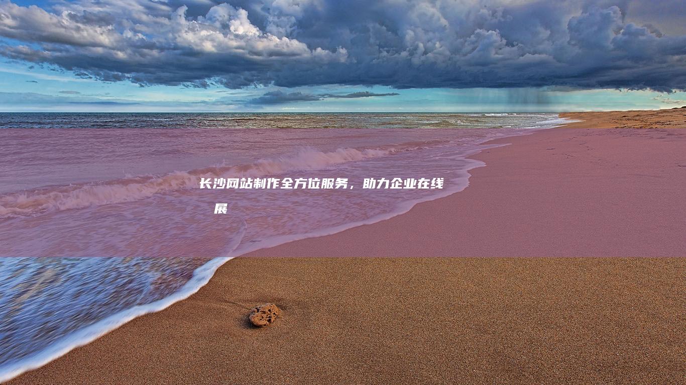 长沙网站制作：全方位服务，助力企业在线发展