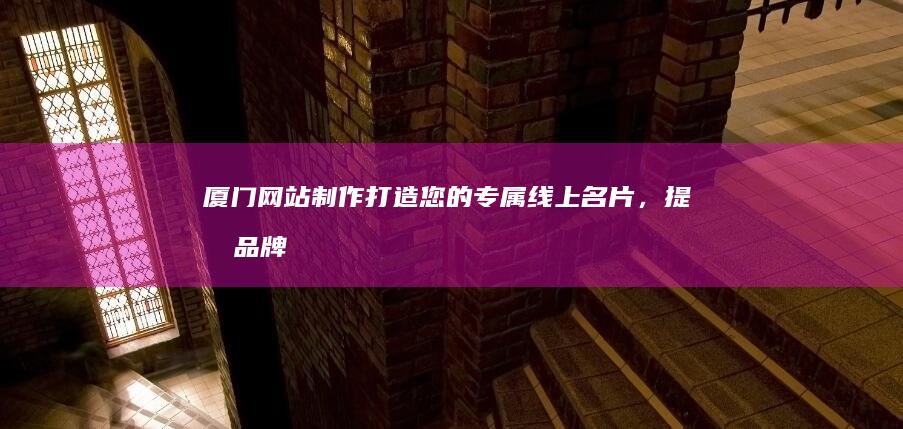厦门网站制作：打造您的专属线上名片，提升品牌形象，引爆客户流量