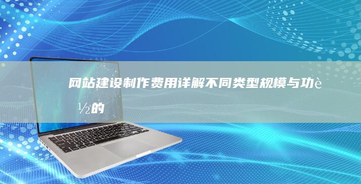 网站建设制作费用详解：不同类型、规模与功能的网站报价
