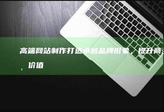 高端网站制作：打造卓越品牌形象，提升商业价值