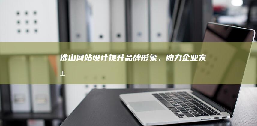 佛山网站设计：提升品牌形象，助力企业发展