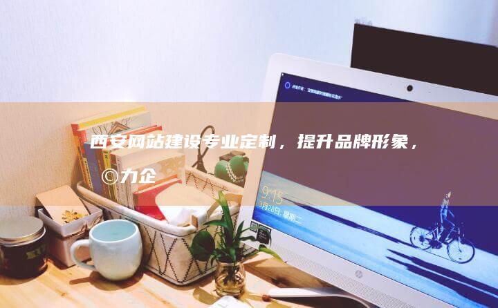 西安网站建设：专业定制，提升品牌形象，助力企业发展