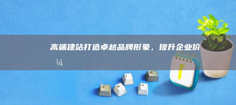 高端建站：打造卓越品牌形象，提升企业价值