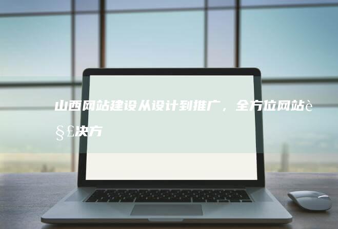 山西网站建设：从设计到推广，全方位网站解决方案