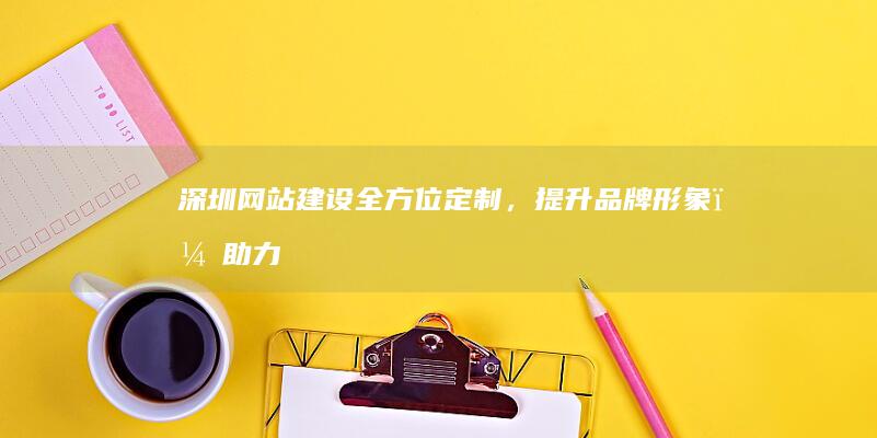 深圳网站建设：全方位定制，提升品牌形象，助力企业发展