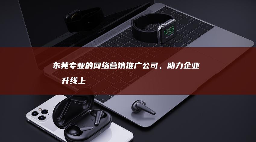 东莞专业的网络营销推广公司，助力企业提升线上品牌形象和销售业绩