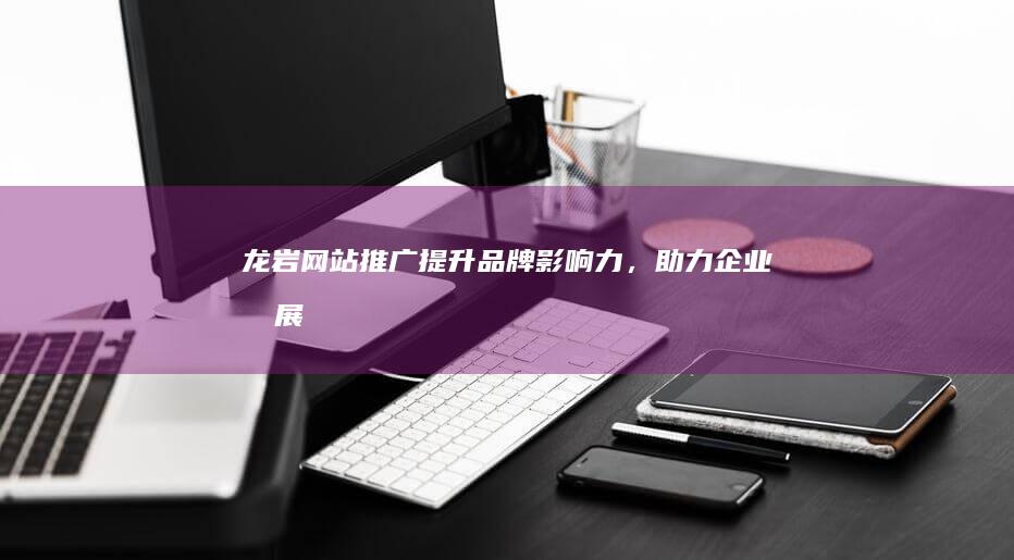 龙岩网站推广：提升品牌影响力，助力企业发展