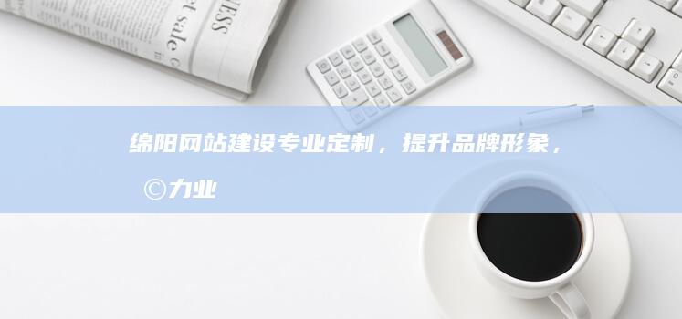 绵阳网站建设:专业定制,提升品牌形象,助力业务增长