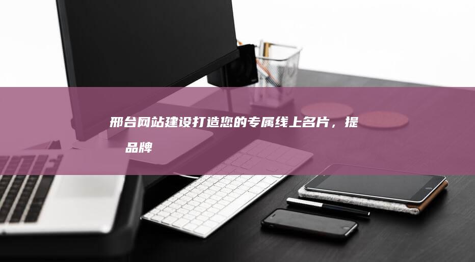 邢台网站建设：打造您的专属线上名片，提升品牌形象与业绩