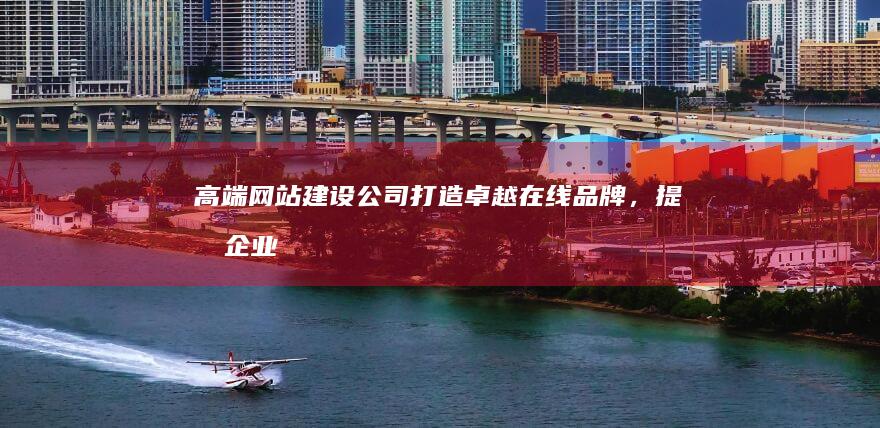高端网站建设公司：打造卓越在线品牌，提升企业价值