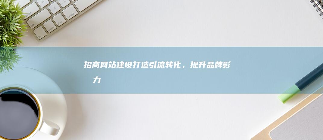 招商网站建设：打造引流转化，提升品牌影响力