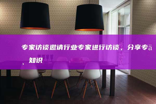 专家访谈：邀请行业专家进行访谈，分享专业知识和观点。