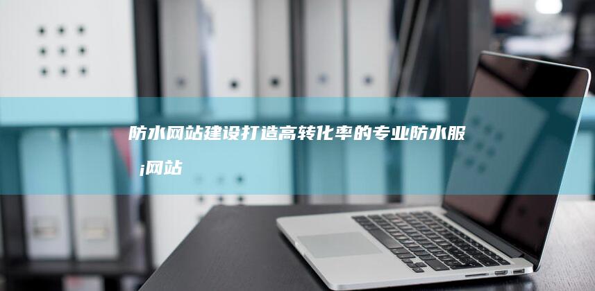 防水网站建设：打造高转化率的专业防水服务网站